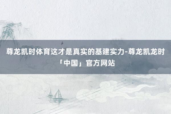 尊龙凯时体育这才是真实的基建实力-尊龙凯龙时「中国」官方网站
