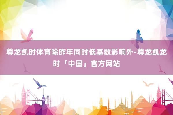 尊龙凯时体育除昨年同时低基数影响外-尊龙凯龙时「中国」官方网站