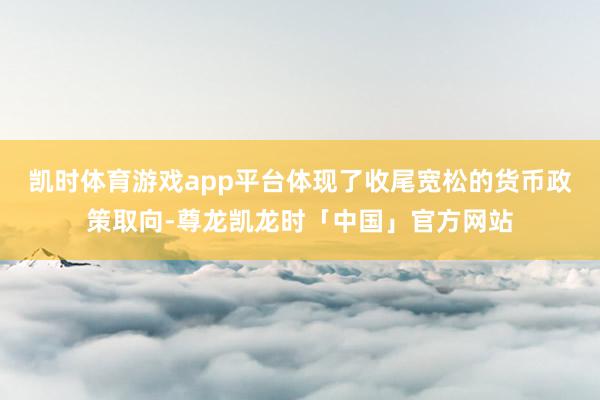 凯时体育游戏app平台体现了收尾宽松的货币政策取向-尊龙凯龙时「中国」官方网站