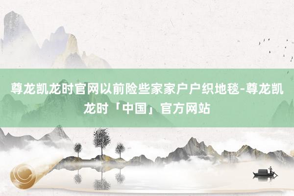 尊龙凯龙时官网以前险些家家户户织地毯-尊龙凯龙时「中国」官方网站