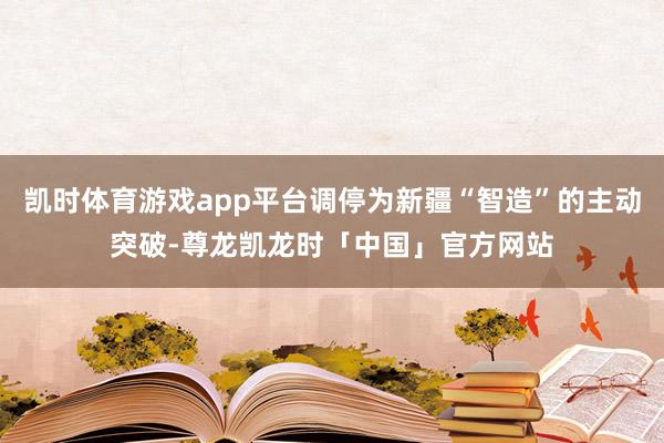 凯时体育游戏app平台调停为新疆“智造”的主动突破-尊龙凯龙时「中国」官方网站