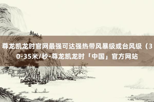 尊龙凯龙时官网最强可达强热带风暴级或台风级（30-35米/秒-尊龙凯龙时「中国」官方网站