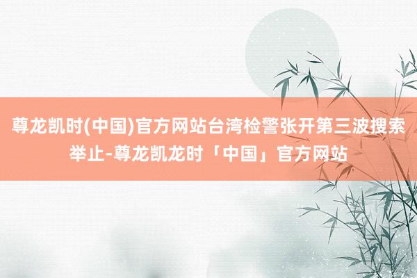 尊龙凯时(中国)官方网站台湾检警张开第三波搜索举止-尊龙凯龙时「中国」官方网站