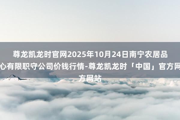 尊龙凯龙时官网2025年10月24日南宁农居品中心有限职守公司价钱行情-尊龙凯龙时「中国」官方网站