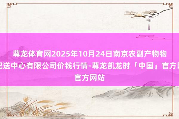 尊龙体育网2025年10月24日南京农副产物物发配送中心有限公司价钱行情-尊龙凯龙时「中国」官方网站