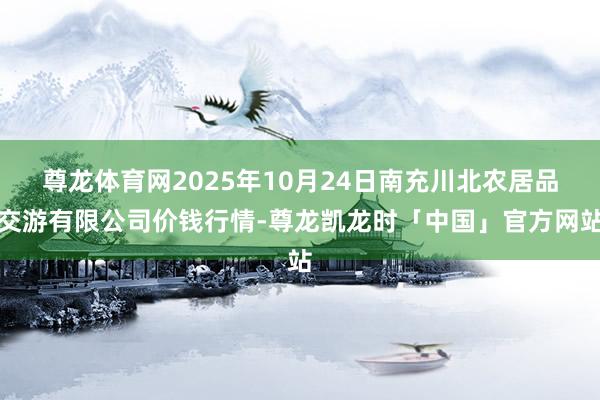 尊龙体育网2025年10月24日南充川北农居品交游有限公司价钱行情-尊龙凯龙时「中国」官方网站
