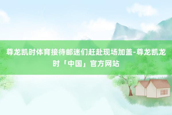 尊龙凯时体育接待邮迷们赶赴现场加盖-尊龙凯龙时「中国」官方网站