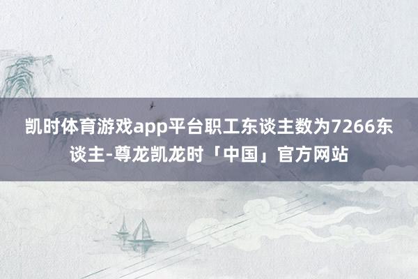 凯时体育游戏app平台职工东谈主数为7266东谈主-尊龙凯龙时「中国」官方网站
