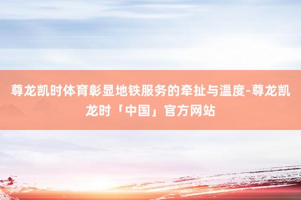 尊龙凯时体育彰显地铁服务的牵扯与温度-尊龙凯龙时「中国」官方网站