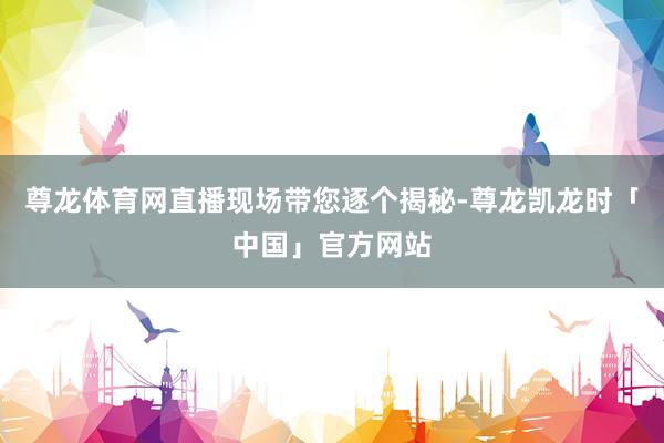 尊龙体育网直播现场带您逐个揭秘-尊龙凯龙时「中国」官方网站