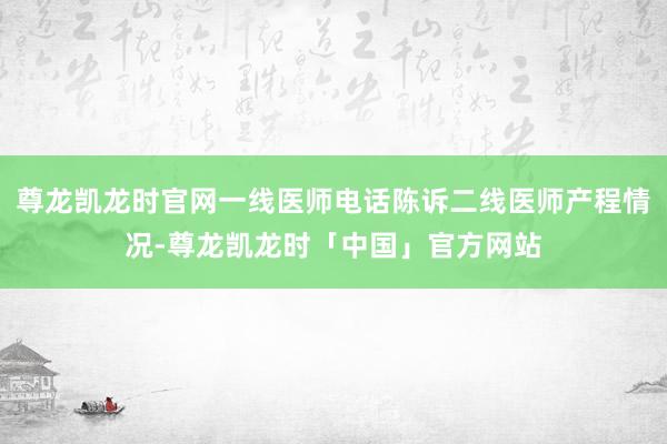 尊龙凯龙时官网一线医师电话陈诉二线医师产程情况-尊龙凯龙时「中国」官方网站