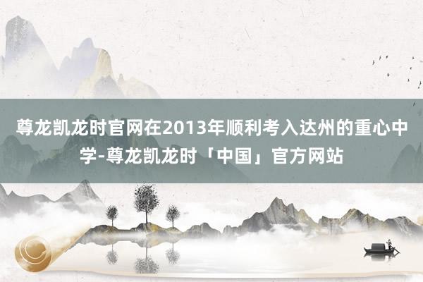 尊龙凯龙时官网在2013年顺利考入达州的重心中学-尊龙凯龙时「中国」官方网站