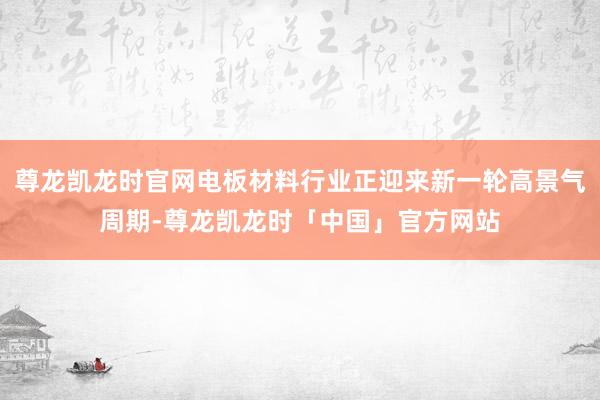 尊龙凯龙时官网电板材料行业正迎来新一轮高景气周期-尊龙凯龙时「中国」官方网站