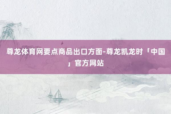 尊龙体育网　　要点商品出口方面-尊龙凯龙时「中国」官方网站