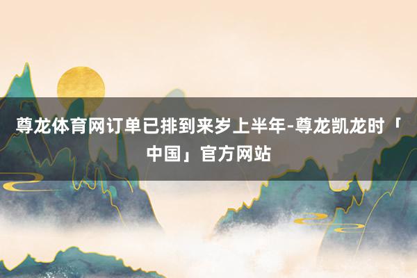 尊龙体育网订单已排到来岁上半年-尊龙凯龙时「中国」官方网站