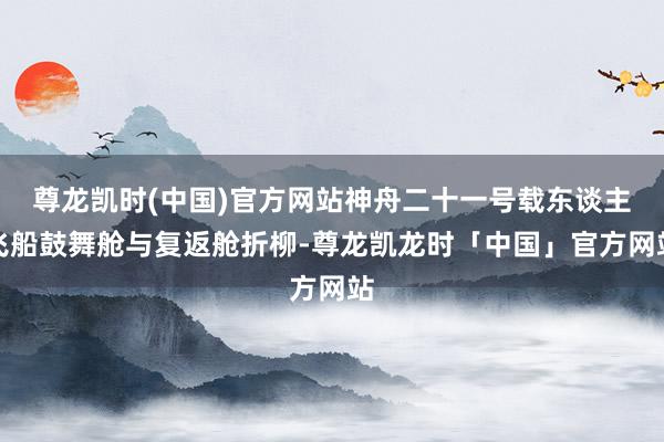 尊龙凯时(中国)官方网站神舟二十一号载东谈主飞船鼓舞舱与复返舱折柳-尊龙凯龙时「中国」官方网站