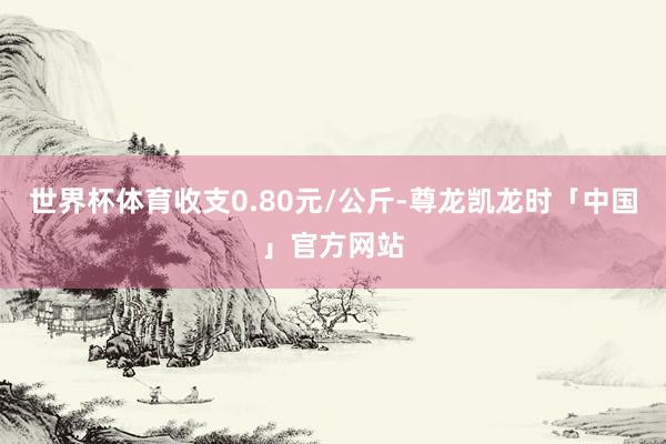 世界杯体育收支0.80元/公斤-尊龙凯龙时「中国」官方网站