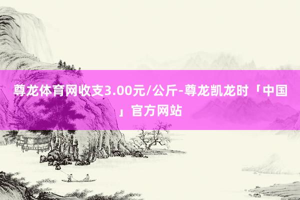 尊龙体育网收支3.00元/公斤-尊龙凯龙时「中国」官方网站