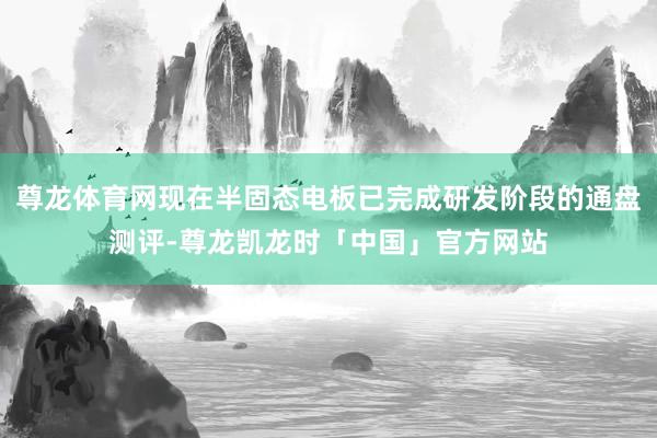 尊龙体育网现在半固态电板已完成研发阶段的通盘测评-尊龙凯龙时「中国」官方网站