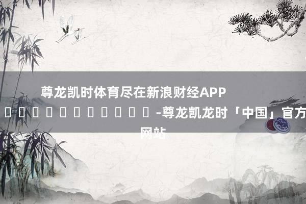 尊龙凯时体育尽在新浪财经APP            													-尊龙凯龙时「中国」官方网站