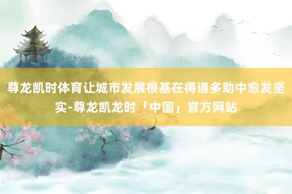 尊龙凯时体育让城市发展根基在得道多助中愈发坚实-尊龙凯龙时「中国」官方网站
