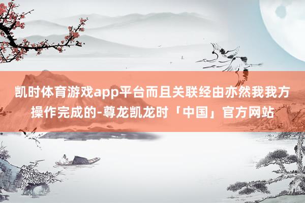 凯时体育游戏app平台而且关联经由亦然我我方操作完成的-尊龙凯龙时「中国」官方网站