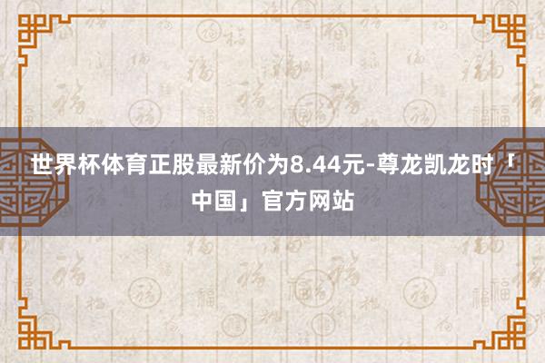 世界杯体育正股最新价为8.44元-尊龙凯龙时「中国」官方网站