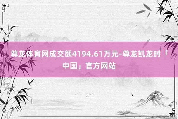 尊龙体育网成交额4194.61万元-尊龙凯龙时「中国」官方网站