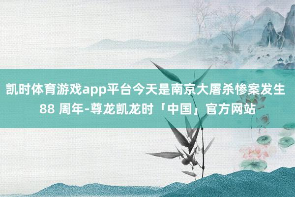 凯时体育游戏app平台今天是南京大屠杀惨案发生 88 周年-尊龙凯龙时「中国」官方网站