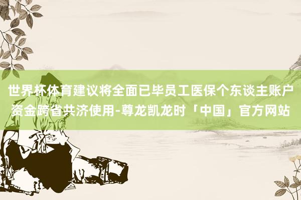 世界杯体育建议将全面已毕员工医保个东谈主账户资金跨省共济使用-尊龙凯龙时「中国」官方网站