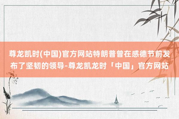 尊龙凯时(中国)官方网站特朗普曾在感德节前发布了坚韧的领导-尊龙凯龙时「中国」官方网站