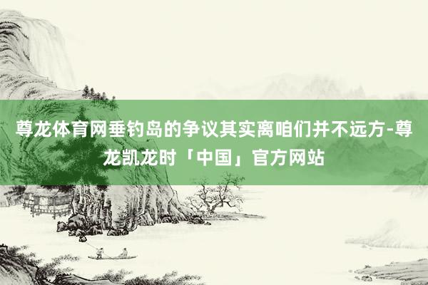 尊龙体育网垂钓岛的争议其实离咱们并不远方-尊龙凯龙时「中国」官方网站