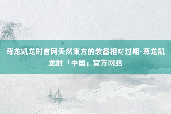 尊龙凯龙时官网天然柬方的装备相对过期-尊龙凯龙时「中国」官方网站