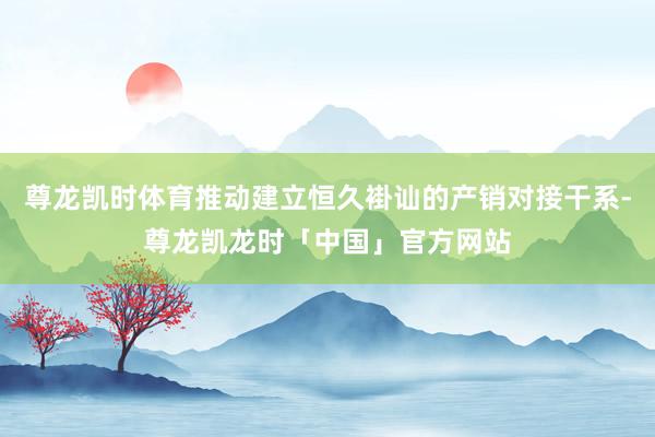 尊龙凯时体育推动建立恒久褂讪的产销对接干系-尊龙凯龙时「中国」官方网站