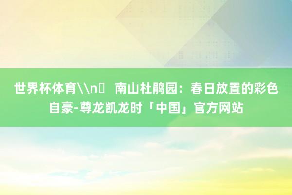 世界杯体育\n✅ 南山杜鹃园：春日放置的彩色自豪-尊龙凯龙时「中国」官方网站