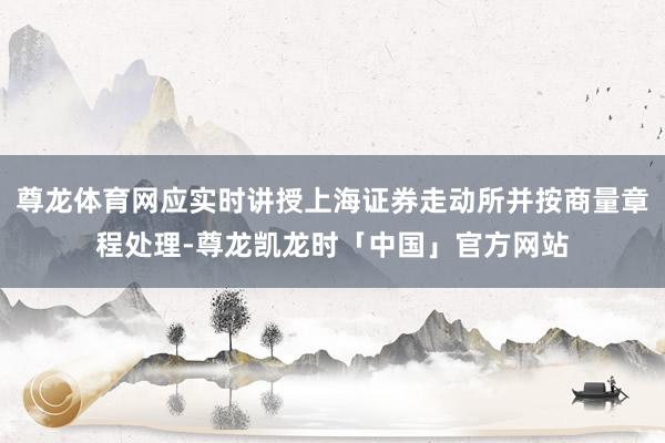 尊龙体育网应实时讲授上海证券走动所并按商量章程处理-尊龙凯龙时「中国」官方网站