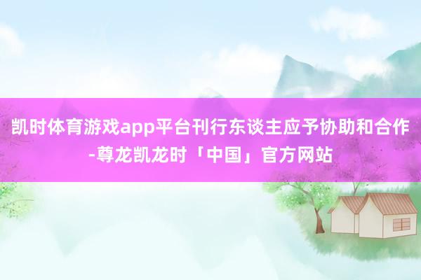 凯时体育游戏app平台刊行东谈主应予协助和合作-尊龙凯龙时「中国」官方网站