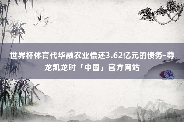世界杯体育代华融农业偿还3.62亿元的债务-尊龙凯龙时「中国」官方网站