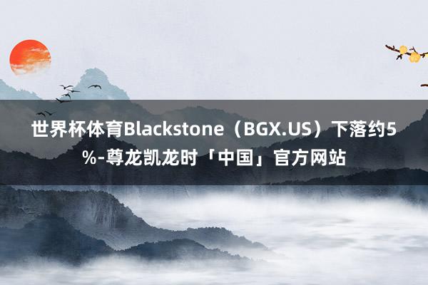 世界杯体育Blackstone（BGX.US）下落约5%-尊龙凯龙时「中国」官方网站