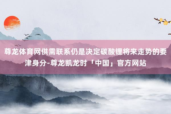 尊龙体育网供需联系仍是决定碳酸锂将来走势的要津身分-尊龙凯龙时「中国」官方网站