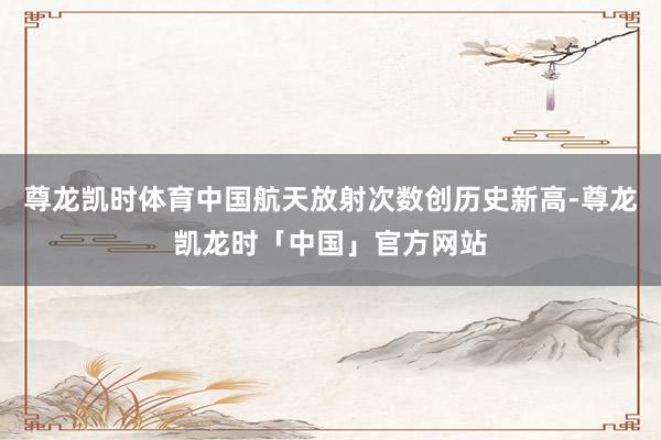 尊龙凯时体育中国航天放射次数创历史新高-尊龙凯龙时「中国」官方网站