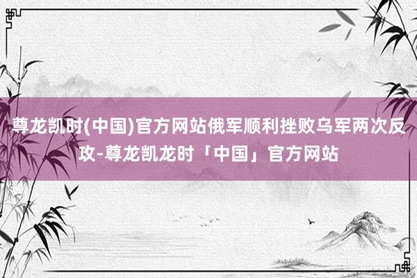 尊龙凯时(中国)官方网站俄军顺利挫败乌军两次反攻-尊龙凯龙时「中国」官方网站