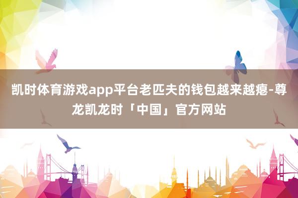 凯时体育游戏app平台老匹夫的钱包越来越瘪-尊龙凯龙时「中国」官方网站