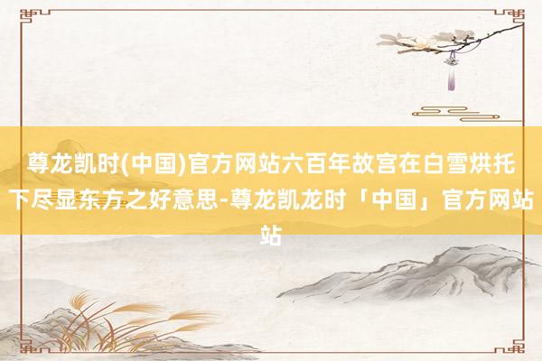 尊龙凯时(中国)官方网站六百年故宫在白雪烘托下尽显东方之好意思-尊龙凯龙时「中国」官方网站