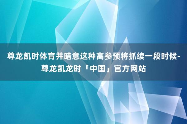 尊龙凯时体育并暗意这种高参预将抓续一段时候-尊龙凯龙时「中国」官方网站